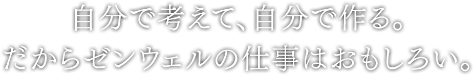 自分で考えて、自分で作る。だからゼンウェルの仕事はおもしろい。